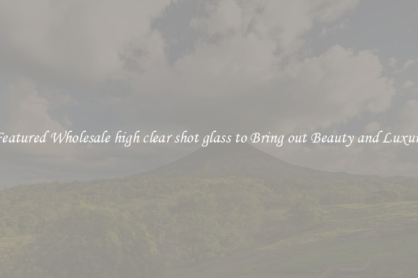 Featured Wholesale high clear shot glass to Bring out Beauty and Luxury