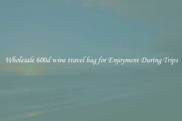Wholesale 600d wine travel bag for Enjoyment During Trips