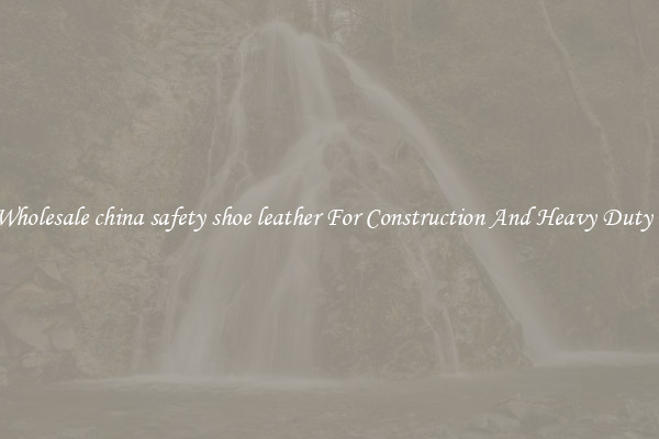Buy Wholesale china safety shoe leather For Construction And Heavy Duty Work