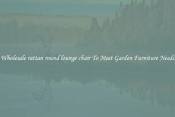 Wholesale rattan round lounge chair To Meet Garden Furniture Needs